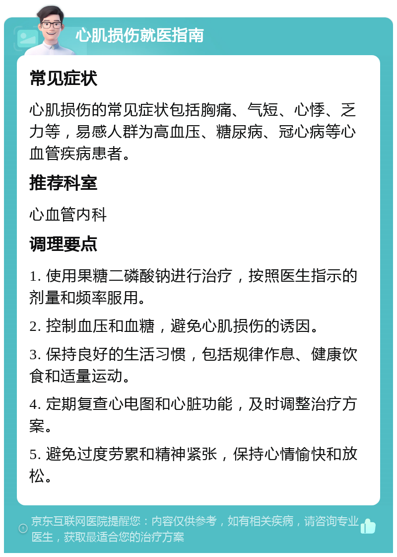 心肌损伤就医指南 常见症状 心肌损伤的常见症状包括胸痛、气短、心悸、乏力等，易感人群为高血压、糖尿病、冠心病等心血管疾病患者。 推荐科室 心血管内科 调理要点 1. 使用果糖二磷酸钠进行治疗，按照医生指示的剂量和频率服用。 2. 控制血压和血糖，避免心肌损伤的诱因。 3. 保持良好的生活习惯，包括规律作息、健康饮食和适量运动。 4. 定期复查心电图和心脏功能，及时调整治疗方案。 5. 避免过度劳累和精神紧张，保持心情愉快和放松。