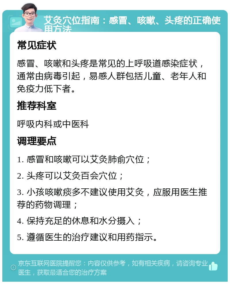 艾灸穴位指南：感冒、咳嗽、头疼的正确使用方法 常见症状 感冒、咳嗽和头疼是常见的上呼吸道感染症状，通常由病毒引起，易感人群包括儿童、老年人和免疫力低下者。 推荐科室 呼吸内科或中医科 调理要点 1. 感冒和咳嗽可以艾灸肺俞穴位； 2. 头疼可以艾灸百会穴位； 3. 小孩咳嗽痰多不建议使用艾灸，应服用医生推荐的药物调理； 4. 保持充足的休息和水分摄入； 5. 遵循医生的治疗建议和用药指示。