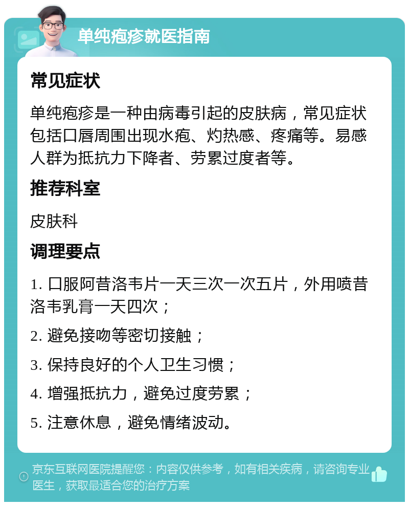 单纯疱疹就医指南 常见症状 单纯疱疹是一种由病毒引起的皮肤病，常见症状包括口唇周围出现水疱、灼热感、疼痛等。易感人群为抵抗力下降者、劳累过度者等。 推荐科室 皮肤科 调理要点 1. 口服阿昔洛韦片一天三次一次五片，外用喷昔洛韦乳膏一天四次； 2. 避免接吻等密切接触； 3. 保持良好的个人卫生习惯； 4. 增强抵抗力，避免过度劳累； 5. 注意休息，避免情绪波动。