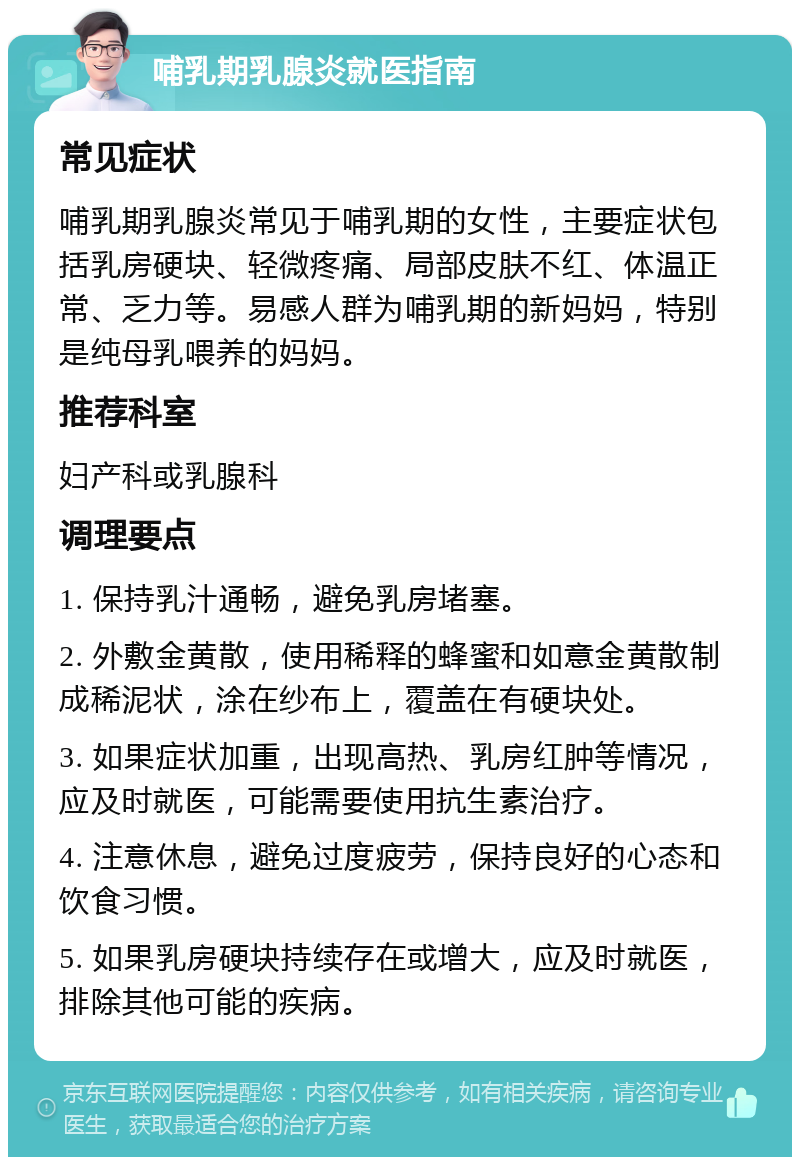 哺乳期乳腺炎就医指南 常见症状 哺乳期乳腺炎常见于哺乳期的女性，主要症状包括乳房硬块、轻微疼痛、局部皮肤不红、体温正常、乏力等。易感人群为哺乳期的新妈妈，特别是纯母乳喂养的妈妈。 推荐科室 妇产科或乳腺科 调理要点 1. 保持乳汁通畅，避免乳房堵塞。 2. 外敷金黄散，使用稀释的蜂蜜和如意金黄散制成稀泥状，涂在纱布上，覆盖在有硬块处。 3. 如果症状加重，出现高热、乳房红肿等情况，应及时就医，可能需要使用抗生素治疗。 4. 注意休息，避免过度疲劳，保持良好的心态和饮食习惯。 5. 如果乳房硬块持续存在或增大，应及时就医，排除其他可能的疾病。