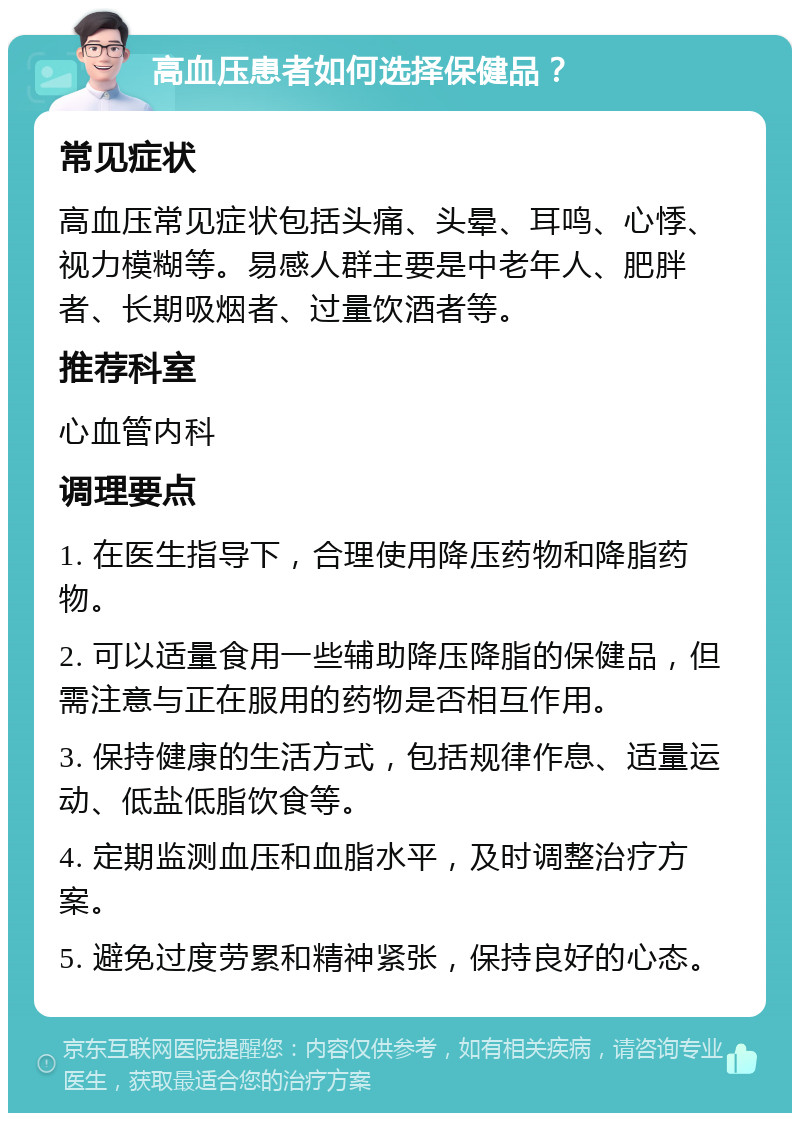 高血压患者如何选择保健品？ 常见症状 高血压常见症状包括头痛、头晕、耳鸣、心悸、视力模糊等。易感人群主要是中老年人、肥胖者、长期吸烟者、过量饮酒者等。 推荐科室 心血管内科 调理要点 1. 在医生指导下，合理使用降压药物和降脂药物。 2. 可以适量食用一些辅助降压降脂的保健品，但需注意与正在服用的药物是否相互作用。 3. 保持健康的生活方式，包括规律作息、适量运动、低盐低脂饮食等。 4. 定期监测血压和血脂水平，及时调整治疗方案。 5. 避免过度劳累和精神紧张，保持良好的心态。