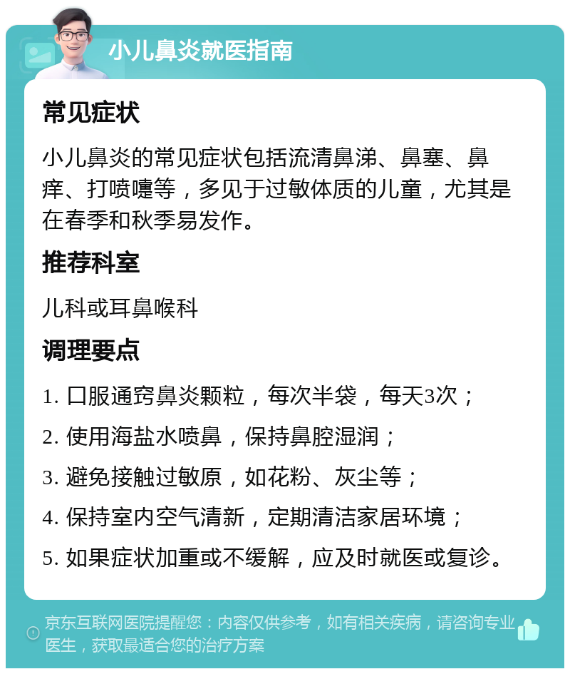 小儿鼻炎就医指南 常见症状 小儿鼻炎的常见症状包括流清鼻涕、鼻塞、鼻痒、打喷嚏等，多见于过敏体质的儿童，尤其是在春季和秋季易发作。 推荐科室 儿科或耳鼻喉科 调理要点 1. 口服通窍鼻炎颗粒，每次半袋，每天3次； 2. 使用海盐水喷鼻，保持鼻腔湿润； 3. 避免接触过敏原，如花粉、灰尘等； 4. 保持室内空气清新，定期清洁家居环境； 5. 如果症状加重或不缓解，应及时就医或复诊。