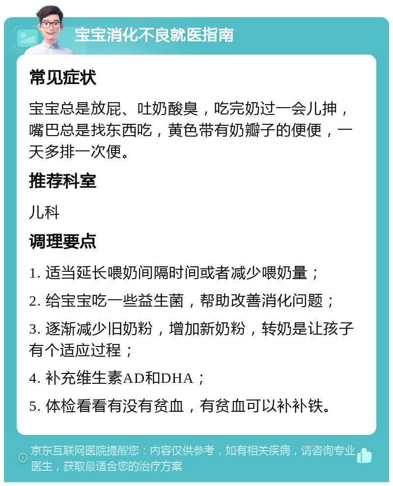 宝宝消化不良就医指南 常见症状 宝宝总是放屁、吐奶酸臭，吃完奶过一会儿抻，嘴巴总是找东西吃，黄色带有奶瓣子的便便，一天多排一次便。 推荐科室 儿科 调理要点 1. 适当延长喂奶间隔时间或者减少喂奶量； 2. 给宝宝吃一些益生菌，帮助改善消化问题； 3. 逐渐减少旧奶粉，增加新奶粉，转奶是让孩子有个适应过程； 4. 补充维生素AD和DHA； 5. 体检看看有没有贫血，有贫血可以补补铁。