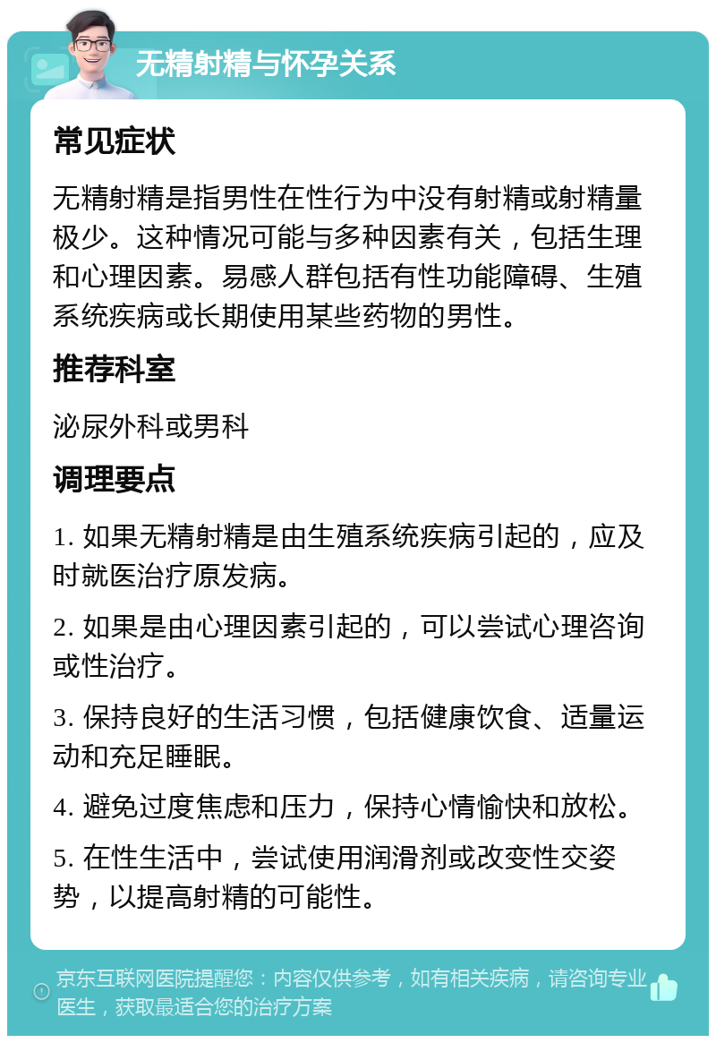 无精射精与怀孕关系 常见症状 无精射精是指男性在性行为中没有射精或射精量极少。这种情况可能与多种因素有关，包括生理和心理因素。易感人群包括有性功能障碍、生殖系统疾病或长期使用某些药物的男性。 推荐科室 泌尿外科或男科 调理要点 1. 如果无精射精是由生殖系统疾病引起的，应及时就医治疗原发病。 2. 如果是由心理因素引起的，可以尝试心理咨询或性治疗。 3. 保持良好的生活习惯，包括健康饮食、适量运动和充足睡眠。 4. 避免过度焦虑和压力，保持心情愉快和放松。 5. 在性生活中，尝试使用润滑剂或改变性交姿势，以提高射精的可能性。