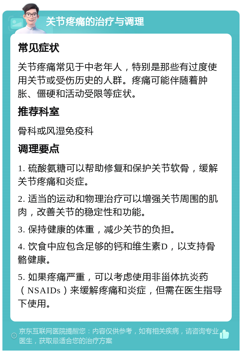 关节疼痛的治疗与调理 常见症状 关节疼痛常见于中老年人，特别是那些有过度使用关节或受伤历史的人群。疼痛可能伴随着肿胀、僵硬和活动受限等症状。 推荐科室 骨科或风湿免疫科 调理要点 1. 硫酸氨糖可以帮助修复和保护关节软骨，缓解关节疼痛和炎症。 2. 适当的运动和物理治疗可以增强关节周围的肌肉，改善关节的稳定性和功能。 3. 保持健康的体重，减少关节的负担。 4. 饮食中应包含足够的钙和维生素D，以支持骨骼健康。 5. 如果疼痛严重，可以考虑使用非甾体抗炎药（NSAIDs）来缓解疼痛和炎症，但需在医生指导下使用。