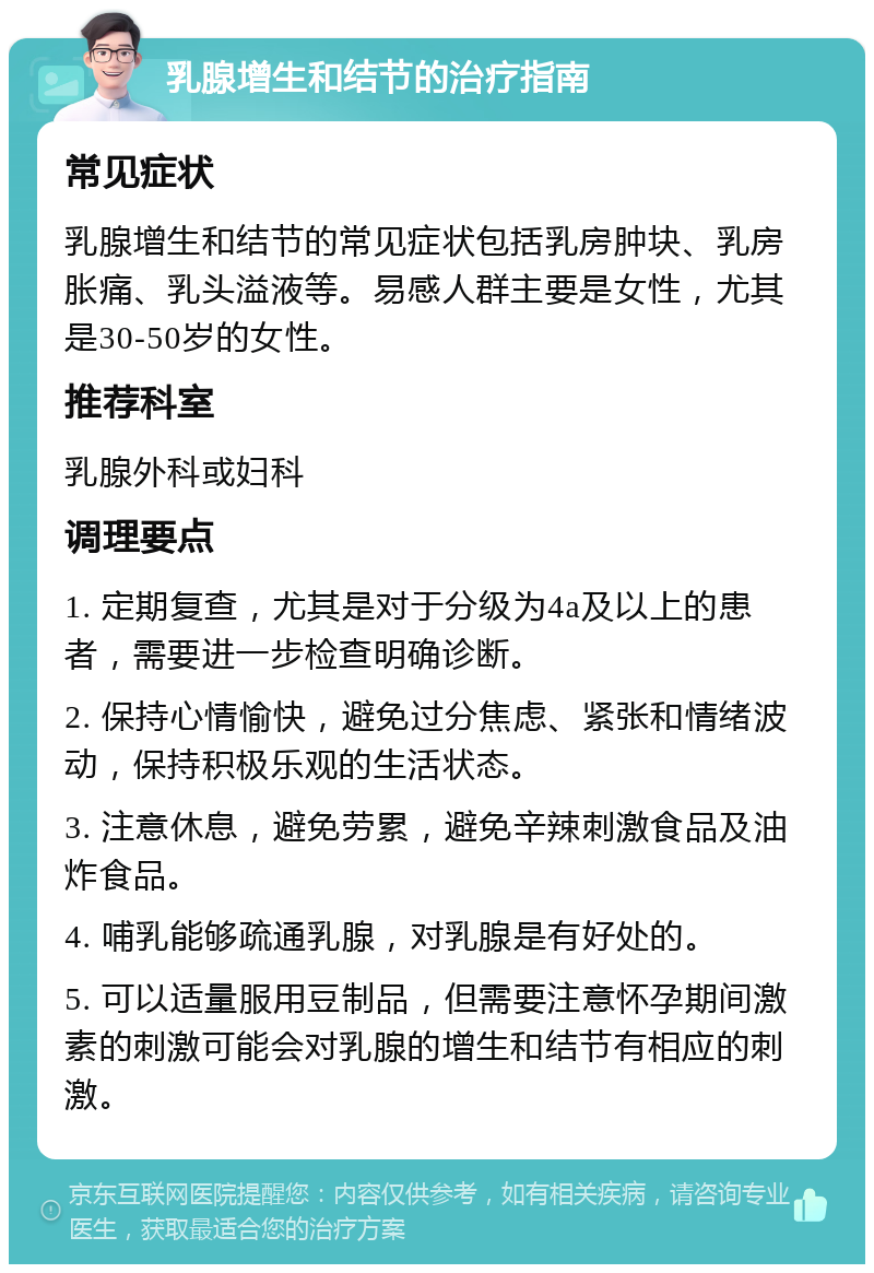 乳腺增生和结节的治疗指南 常见症状 乳腺增生和结节的常见症状包括乳房肿块、乳房胀痛、乳头溢液等。易感人群主要是女性，尤其是30-50岁的女性。 推荐科室 乳腺外科或妇科 调理要点 1. 定期复查，尤其是对于分级为4a及以上的患者，需要进一步检查明确诊断。 2. 保持心情愉快，避免过分焦虑、紧张和情绪波动，保持积极乐观的生活状态。 3. 注意休息，避免劳累，避免辛辣刺激食品及油炸食品。 4. 哺乳能够疏通乳腺，对乳腺是有好处的。 5. 可以适量服用豆制品，但需要注意怀孕期间激素的刺激可能会对乳腺的增生和结节有相应的刺激。