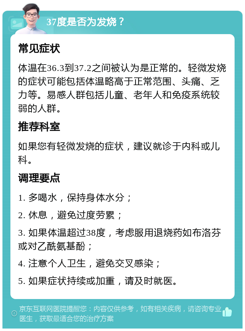 37度是否为发烧？ 常见症状 体温在36.3到37.2之间被认为是正常的。轻微发烧的症状可能包括体温略高于正常范围、头痛、乏力等。易感人群包括儿童、老年人和免疫系统较弱的人群。 推荐科室 如果您有轻微发烧的症状，建议就诊于内科或儿科。 调理要点 1. 多喝水，保持身体水分； 2. 休息，避免过度劳累； 3. 如果体温超过38度，考虑服用退烧药如布洛芬或对乙酰氨基酚； 4. 注意个人卫生，避免交叉感染； 5. 如果症状持续或加重，请及时就医。