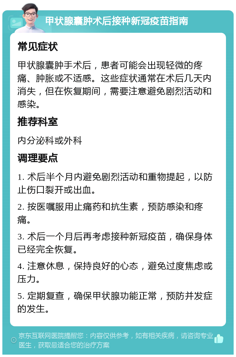 甲状腺囊肿术后接种新冠疫苗指南 常见症状 甲状腺囊肿手术后，患者可能会出现轻微的疼痛、肿胀或不适感。这些症状通常在术后几天内消失，但在恢复期间，需要注意避免剧烈活动和感染。 推荐科室 内分泌科或外科 调理要点 1. 术后半个月内避免剧烈活动和重物提起，以防止伤口裂开或出血。 2. 按医嘱服用止痛药和抗生素，预防感染和疼痛。 3. 术后一个月后再考虑接种新冠疫苗，确保身体已经完全恢复。 4. 注意休息，保持良好的心态，避免过度焦虑或压力。 5. 定期复查，确保甲状腺功能正常，预防并发症的发生。