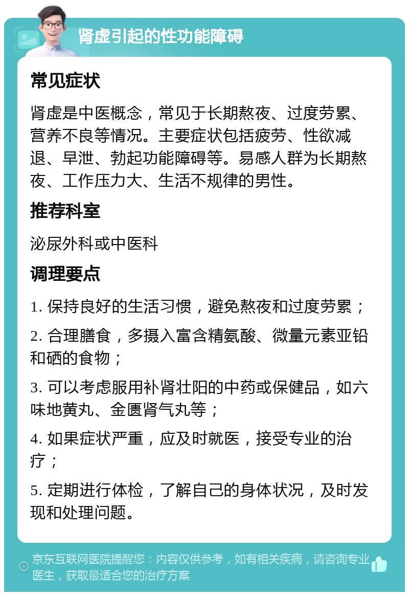 肾虚引起的性功能障碍 常见症状 肾虚是中医概念，常见于长期熬夜、过度劳累、营养不良等情况。主要症状包括疲劳、性欲减退、早泄、勃起功能障碍等。易感人群为长期熬夜、工作压力大、生活不规律的男性。 推荐科室 泌尿外科或中医科 调理要点 1. 保持良好的生活习惯，避免熬夜和过度劳累； 2. 合理膳食，多摄入富含精氨酸、微量元素亚铅和硒的食物； 3. 可以考虑服用补肾壮阳的中药或保健品，如六味地黄丸、金匮肾气丸等； 4. 如果症状严重，应及时就医，接受专业的治疗； 5. 定期进行体检，了解自己的身体状况，及时发现和处理问题。