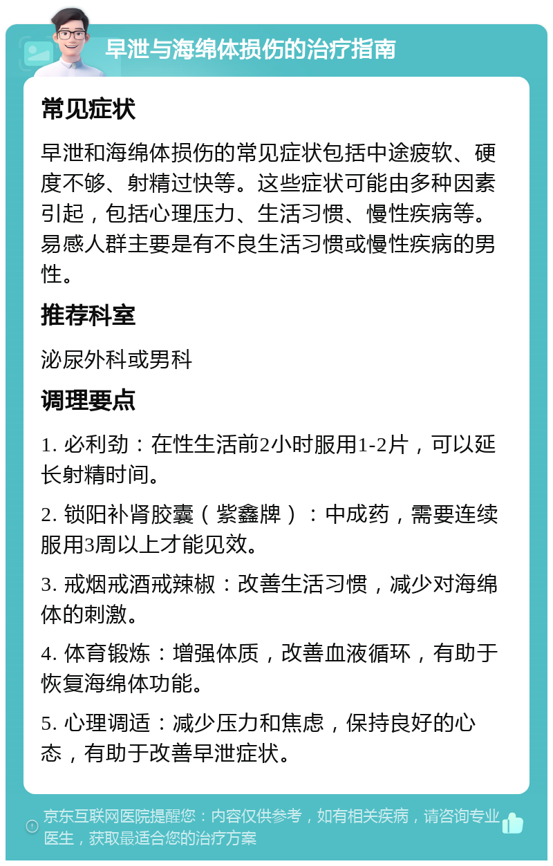 早泄与海绵体损伤的治疗指南 常见症状 早泄和海绵体损伤的常见症状包括中途疲软、硬度不够、射精过快等。这些症状可能由多种因素引起，包括心理压力、生活习惯、慢性疾病等。易感人群主要是有不良生活习惯或慢性疾病的男性。 推荐科室 泌尿外科或男科 调理要点 1. 必利劲：在性生活前2小时服用1-2片，可以延长射精时间。 2. 锁阳补肾胶囊（紫鑫牌）：中成药，需要连续服用3周以上才能见效。 3. 戒烟戒酒戒辣椒：改善生活习惯，减少对海绵体的刺激。 4. 体育锻炼：增强体质，改善血液循环，有助于恢复海绵体功能。 5. 心理调适：减少压力和焦虑，保持良好的心态，有助于改善早泄症状。