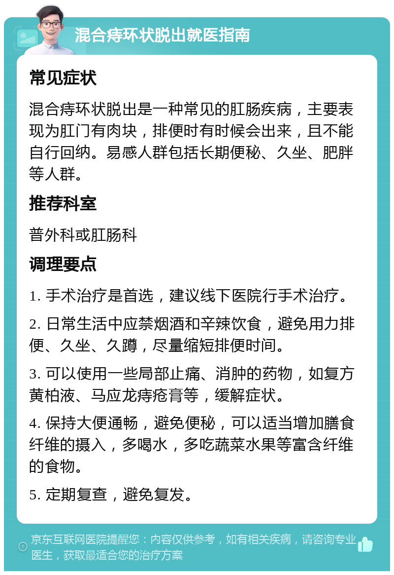 混合痔环状脱出就医指南 常见症状 混合痔环状脱出是一种常见的肛肠疾病，主要表现为肛门有肉块，排便时有时候会出来，且不能自行回纳。易感人群包括长期便秘、久坐、肥胖等人群。 推荐科室 普外科或肛肠科 调理要点 1. 手术治疗是首选，建议线下医院行手术治疗。 2. 日常生活中应禁烟酒和辛辣饮食，避免用力排便、久坐、久蹲，尽量缩短排便时间。 3. 可以使用一些局部止痛、消肿的药物，如复方黄柏液、马应龙痔疮膏等，缓解症状。 4. 保持大便通畅，避免便秘，可以适当增加膳食纤维的摄入，多喝水，多吃蔬菜水果等富含纤维的食物。 5. 定期复查，避免复发。