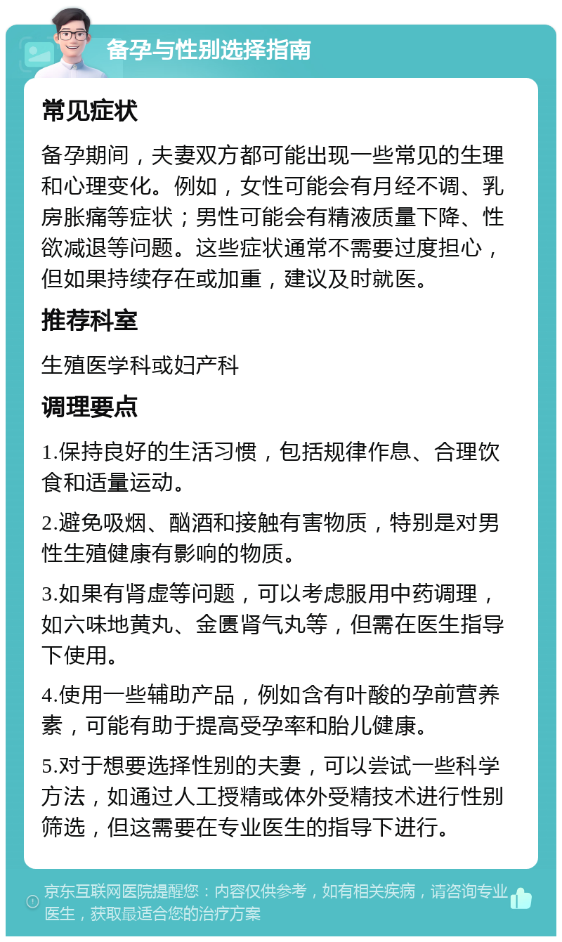 备孕与性别选择指南 常见症状 备孕期间，夫妻双方都可能出现一些常见的生理和心理变化。例如，女性可能会有月经不调、乳房胀痛等症状；男性可能会有精液质量下降、性欲减退等问题。这些症状通常不需要过度担心，但如果持续存在或加重，建议及时就医。 推荐科室 生殖医学科或妇产科 调理要点 1.保持良好的生活习惯，包括规律作息、合理饮食和适量运动。 2.避免吸烟、酗酒和接触有害物质，特别是对男性生殖健康有影响的物质。 3.如果有肾虚等问题，可以考虑服用中药调理，如六味地黄丸、金匮肾气丸等，但需在医生指导下使用。 4.使用一些辅助产品，例如含有叶酸的孕前营养素，可能有助于提高受孕率和胎儿健康。 5.对于想要选择性别的夫妻，可以尝试一些科学方法，如通过人工授精或体外受精技术进行性别筛选，但这需要在专业医生的指导下进行。