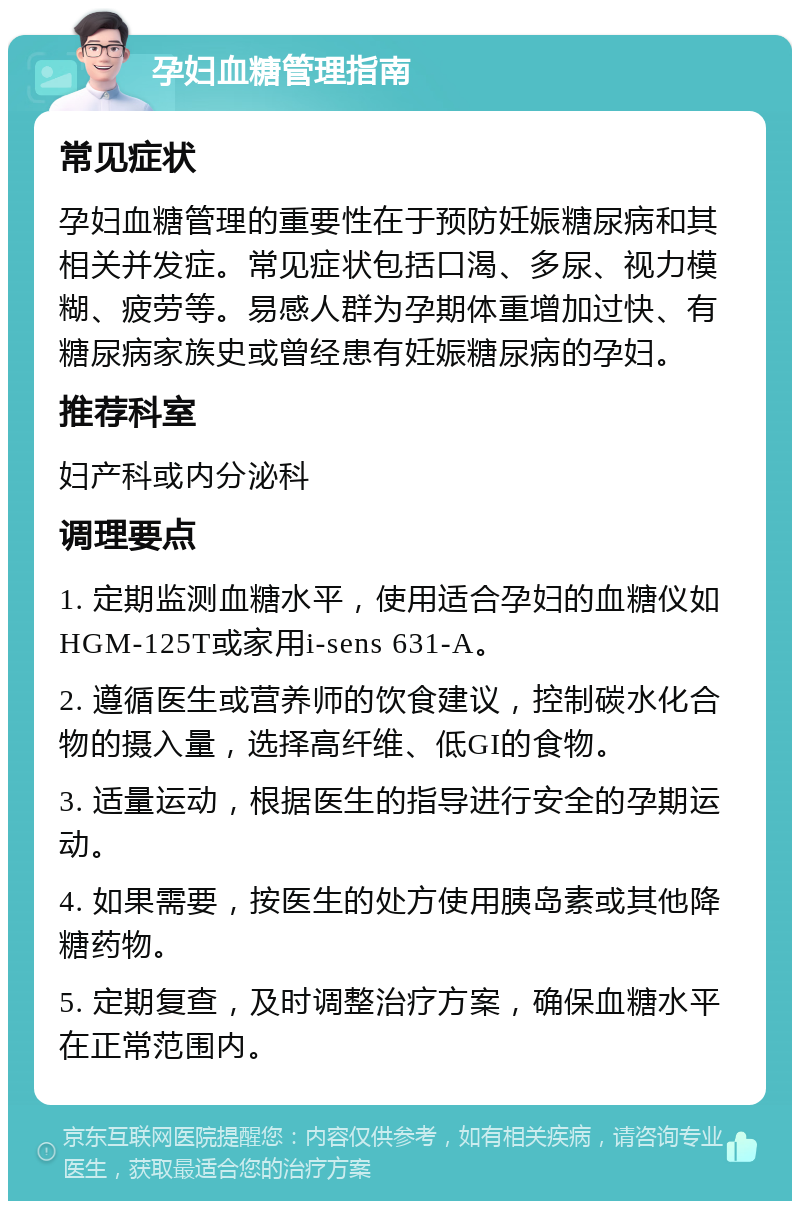 孕妇血糖管理指南 常见症状 孕妇血糖管理的重要性在于预防妊娠糖尿病和其相关并发症。常见症状包括口渴、多尿、视力模糊、疲劳等。易感人群为孕期体重增加过快、有糖尿病家族史或曾经患有妊娠糖尿病的孕妇。 推荐科室 妇产科或内分泌科 调理要点 1. 定期监测血糖水平，使用适合孕妇的血糖仪如HGM-125T或家用i-sens 631-A。 2. 遵循医生或营养师的饮食建议，控制碳水化合物的摄入量，选择高纤维、低GI的食物。 3. 适量运动，根据医生的指导进行安全的孕期运动。 4. 如果需要，按医生的处方使用胰岛素或其他降糖药物。 5. 定期复查，及时调整治疗方案，确保血糖水平在正常范围内。