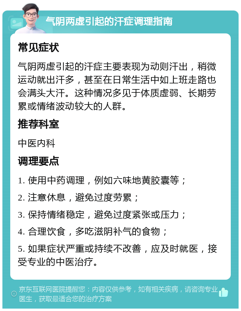 气阴两虚引起的汗症调理指南 常见症状 气阴两虚引起的汗症主要表现为动则汗出，稍微运动就出汗多，甚至在日常生活中如上班走路也会满头大汗。这种情况多见于体质虚弱、长期劳累或情绪波动较大的人群。 推荐科室 中医内科 调理要点 1. 使用中药调理，例如六味地黄胶囊等； 2. 注意休息，避免过度劳累； 3. 保持情绪稳定，避免过度紧张或压力； 4. 合理饮食，多吃滋阴补气的食物； 5. 如果症状严重或持续不改善，应及时就医，接受专业的中医治疗。