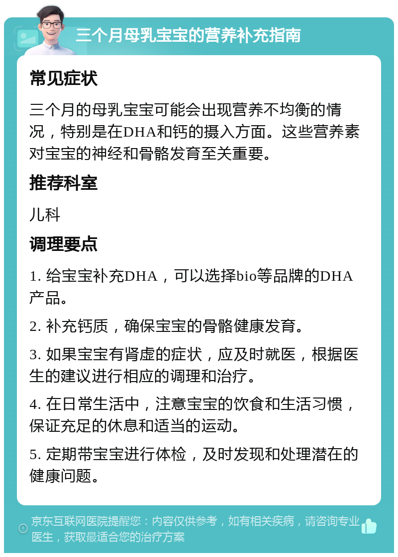 三个月母乳宝宝的营养补充指南 常见症状 三个月的母乳宝宝可能会出现营养不均衡的情况，特别是在DHA和钙的摄入方面。这些营养素对宝宝的神经和骨骼发育至关重要。 推荐科室 儿科 调理要点 1. 给宝宝补充DHA，可以选择bio等品牌的DHA产品。 2. 补充钙质，确保宝宝的骨骼健康发育。 3. 如果宝宝有肾虚的症状，应及时就医，根据医生的建议进行相应的调理和治疗。 4. 在日常生活中，注意宝宝的饮食和生活习惯，保证充足的休息和适当的运动。 5. 定期带宝宝进行体检，及时发现和处理潜在的健康问题。