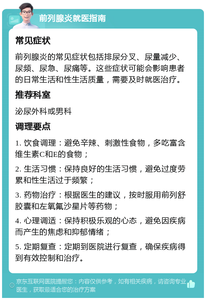 前列腺炎就医指南 常见症状 前列腺炎的常见症状包括排尿分叉、尿量减少、尿频、尿急、尿痛等。这些症状可能会影响患者的日常生活和性生活质量，需要及时就医治疗。 推荐科室 泌尿外科或男科 调理要点 1. 饮食调理：避免辛辣、刺激性食物，多吃富含维生素C和E的食物； 2. 生活习惯：保持良好的生活习惯，避免过度劳累和性生活过于频繁； 3. 药物治疗：根据医生的建议，按时服用前列舒胶囊和左氧氟沙星片等药物； 4. 心理调适：保持积极乐观的心态，避免因疾病而产生的焦虑和抑郁情绪； 5. 定期复查：定期到医院进行复查，确保疾病得到有效控制和治疗。