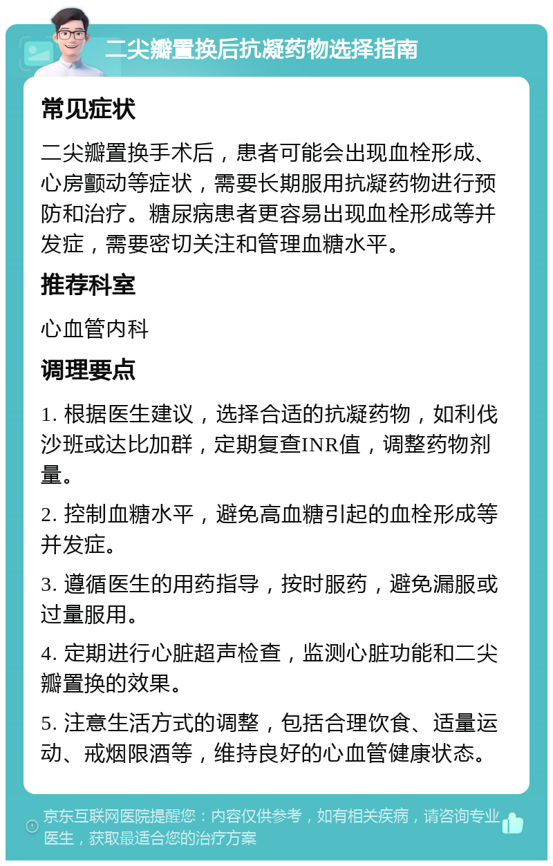 二尖瓣置换后抗凝药物选择指南 常见症状 二尖瓣置换手术后，患者可能会出现血栓形成、心房颤动等症状，需要长期服用抗凝药物进行预防和治疗。糖尿病患者更容易出现血栓形成等并发症，需要密切关注和管理血糖水平。 推荐科室 心血管内科 调理要点 1. 根据医生建议，选择合适的抗凝药物，如利伐沙班或达比加群，定期复查INR值，调整药物剂量。 2. 控制血糖水平，避免高血糖引起的血栓形成等并发症。 3. 遵循医生的用药指导，按时服药，避免漏服或过量服用。 4. 定期进行心脏超声检查，监测心脏功能和二尖瓣置换的效果。 5. 注意生活方式的调整，包括合理饮食、适量运动、戒烟限酒等，维持良好的心血管健康状态。