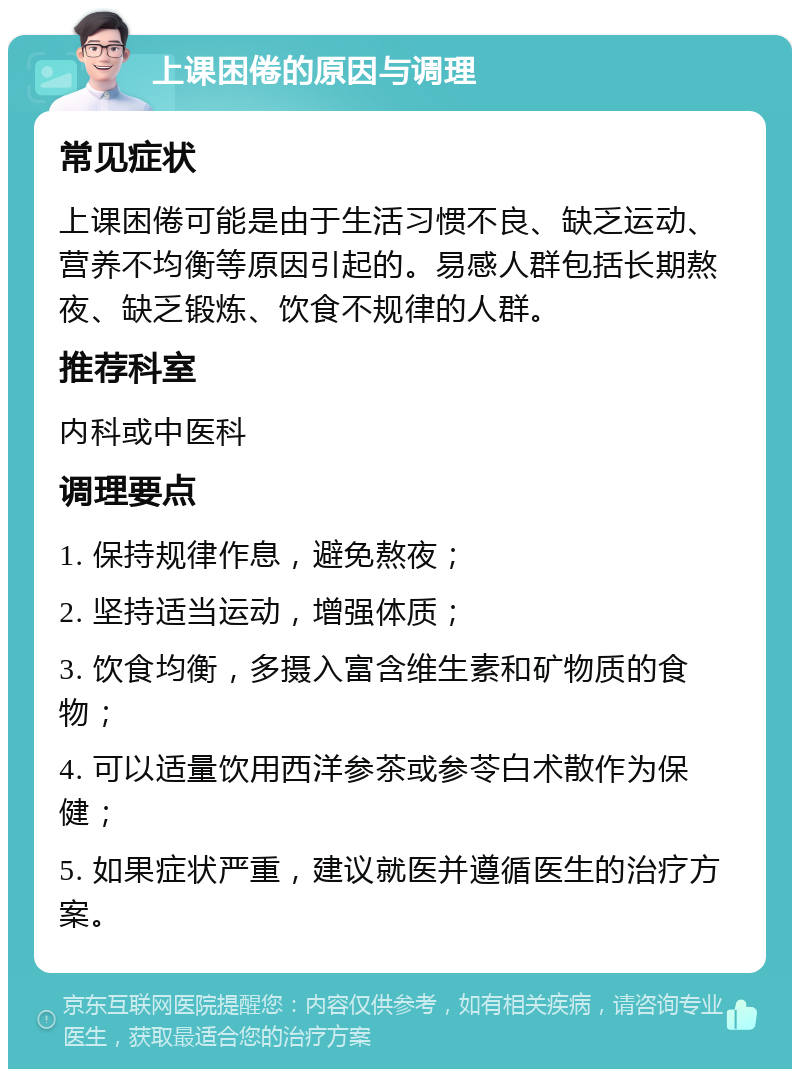 上课困倦的原因与调理 常见症状 上课困倦可能是由于生活习惯不良、缺乏运动、营养不均衡等原因引起的。易感人群包括长期熬夜、缺乏锻炼、饮食不规律的人群。 推荐科室 内科或中医科 调理要点 1. 保持规律作息，避免熬夜； 2. 坚持适当运动，增强体质； 3. 饮食均衡，多摄入富含维生素和矿物质的食物； 4. 可以适量饮用西洋参茶或参苓白术散作为保健； 5. 如果症状严重，建议就医并遵循医生的治疗方案。