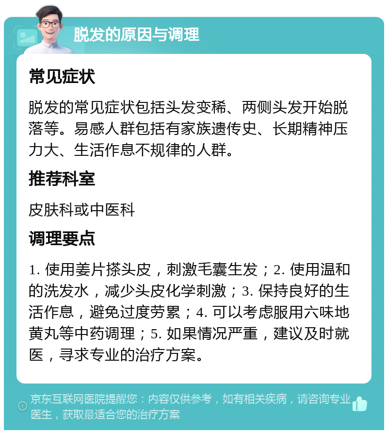 脱发的原因与调理 常见症状 脱发的常见症状包括头发变稀、两侧头发开始脱落等。易感人群包括有家族遗传史、长期精神压力大、生活作息不规律的人群。 推荐科室 皮肤科或中医科 调理要点 1. 使用姜片搽头皮，刺激毛囊生发；2. 使用温和的洗发水，减少头皮化学刺激；3. 保持良好的生活作息，避免过度劳累；4. 可以考虑服用六味地黄丸等中药调理；5. 如果情况严重，建议及时就医，寻求专业的治疗方案。