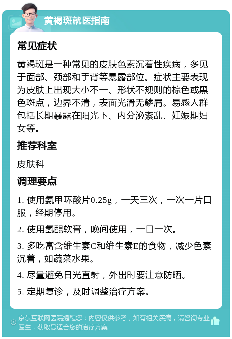 黄褐斑就医指南 常见症状 黄褐斑是一种常见的皮肤色素沉着性疾病，多见于面部、颈部和手背等暴露部位。症状主要表现为皮肤上出现大小不一、形状不规则的棕色或黑色斑点，边界不清，表面光滑无鳞屑。易感人群包括长期暴露在阳光下、内分泌紊乱、妊娠期妇女等。 推荐科室 皮肤科 调理要点 1. 使用氨甲环酸片0.25g，一天三次，一次一片口服，经期停用。 2. 使用氢醌软膏，晚间使用，一日一次。 3. 多吃富含维生素C和维生素E的食物，减少色素沉着，如蔬菜水果。 4. 尽量避免日光直射，外出时要注意防晒。 5. 定期复诊，及时调整治疗方案。