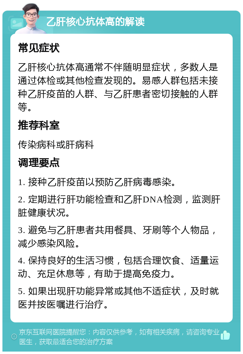 乙肝核心抗体高的解读 常见症状 乙肝核心抗体高通常不伴随明显症状，多数人是通过体检或其他检查发现的。易感人群包括未接种乙肝疫苗的人群、与乙肝患者密切接触的人群等。 推荐科室 传染病科或肝病科 调理要点 1. 接种乙肝疫苗以预防乙肝病毒感染。 2. 定期进行肝功能检查和乙肝DNA检测，监测肝脏健康状况。 3. 避免与乙肝患者共用餐具、牙刷等个人物品，减少感染风险。 4. 保持良好的生活习惯，包括合理饮食、适量运动、充足休息等，有助于提高免疫力。 5. 如果出现肝功能异常或其他不适症状，及时就医并按医嘱进行治疗。