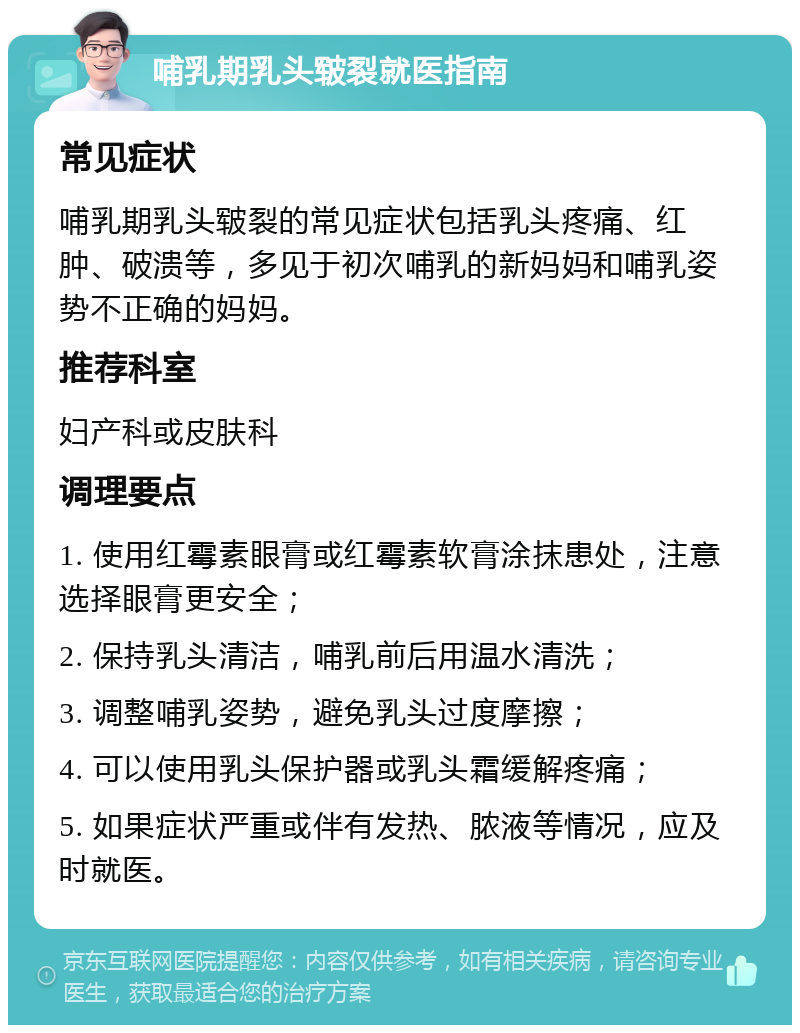 哺乳期乳头皲裂就医指南 常见症状 哺乳期乳头皲裂的常见症状包括乳头疼痛、红肿、破溃等，多见于初次哺乳的新妈妈和哺乳姿势不正确的妈妈。 推荐科室 妇产科或皮肤科 调理要点 1. 使用红霉素眼膏或红霉素软膏涂抹患处，注意选择眼膏更安全； 2. 保持乳头清洁，哺乳前后用温水清洗； 3. 调整哺乳姿势，避免乳头过度摩擦； 4. 可以使用乳头保护器或乳头霜缓解疼痛； 5. 如果症状严重或伴有发热、脓液等情况，应及时就医。