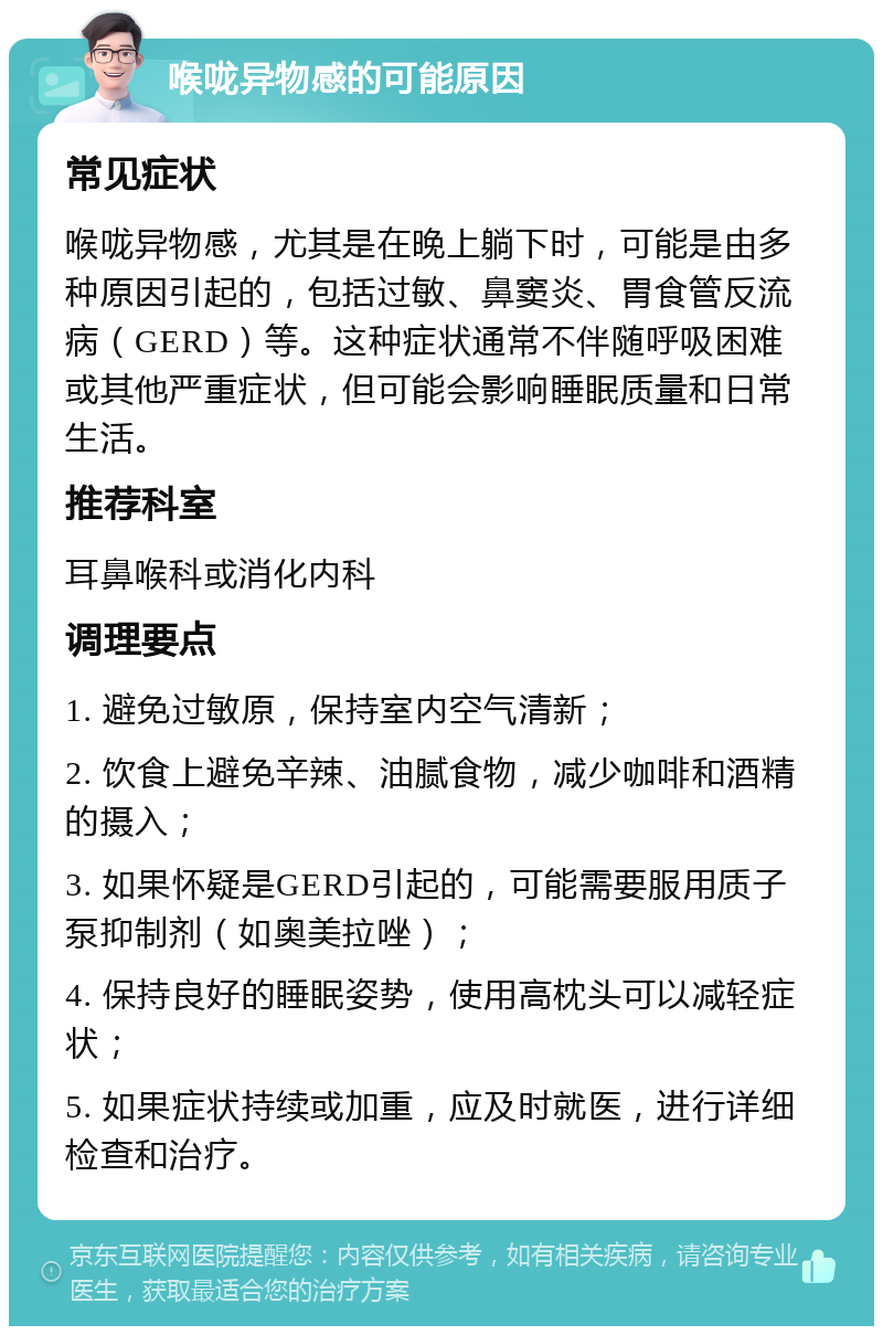 喉咙异物感的可能原因 常见症状 喉咙异物感，尤其是在晚上躺下时，可能是由多种原因引起的，包括过敏、鼻窦炎、胃食管反流病（GERD）等。这种症状通常不伴随呼吸困难或其他严重症状，但可能会影响睡眠质量和日常生活。 推荐科室 耳鼻喉科或消化内科 调理要点 1. 避免过敏原，保持室内空气清新； 2. 饮食上避免辛辣、油腻食物，减少咖啡和酒精的摄入； 3. 如果怀疑是GERD引起的，可能需要服用质子泵抑制剂（如奥美拉唑）； 4. 保持良好的睡眠姿势，使用高枕头可以减轻症状； 5. 如果症状持续或加重，应及时就医，进行详细检查和治疗。