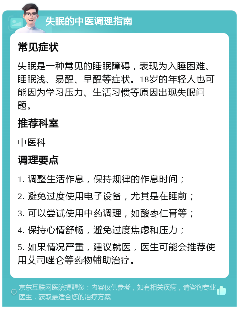 失眠的中医调理指南 常见症状 失眠是一种常见的睡眠障碍，表现为入睡困难、睡眠浅、易醒、早醒等症状。18岁的年轻人也可能因为学习压力、生活习惯等原因出现失眠问题。 推荐科室 中医科 调理要点 1. 调整生活作息，保持规律的作息时间； 2. 避免过度使用电子设备，尤其是在睡前； 3. 可以尝试使用中药调理，如酸枣仁膏等； 4. 保持心情舒畅，避免过度焦虑和压力； 5. 如果情况严重，建议就医，医生可能会推荐使用艾司唑仑等药物辅助治疗。