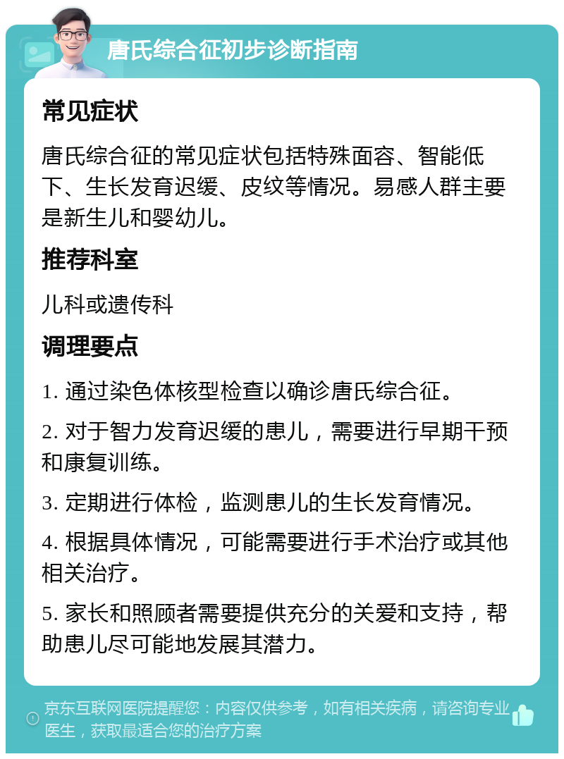 唐氏综合征初步诊断指南 常见症状 唐氏综合征的常见症状包括特殊面容、智能低下、生长发育迟缓、皮纹等情况。易感人群主要是新生儿和婴幼儿。 推荐科室 儿科或遗传科 调理要点 1. 通过染色体核型检查以确诊唐氏综合征。 2. 对于智力发育迟缓的患儿，需要进行早期干预和康复训练。 3. 定期进行体检，监测患儿的生长发育情况。 4. 根据具体情况，可能需要进行手术治疗或其他相关治疗。 5. 家长和照顾者需要提供充分的关爱和支持，帮助患儿尽可能地发展其潜力。