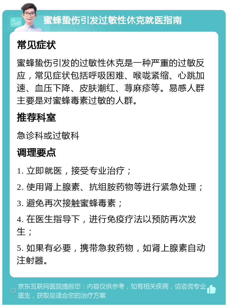 蜜蜂蛰伤引发过敏性休克就医指南 常见症状 蜜蜂蛰伤引发的过敏性休克是一种严重的过敏反应，常见症状包括呼吸困难、喉咙紧缩、心跳加速、血压下降、皮肤潮红、荨麻疹等。易感人群主要是对蜜蜂毒素过敏的人群。 推荐科室 急诊科或过敏科 调理要点 1. 立即就医，接受专业治疗； 2. 使用肾上腺素、抗组胺药物等进行紧急处理； 3. 避免再次接触蜜蜂毒素； 4. 在医生指导下，进行免疫疗法以预防再次发生； 5. 如果有必要，携带急救药物，如肾上腺素自动注射器。