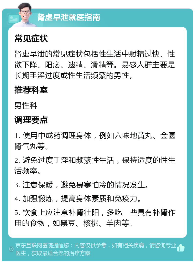 肾虚早泄就医指南 常见症状 肾虚早泄的常见症状包括性生活中射精过快、性欲下降、阳痿、遗精、滑精等。易感人群主要是长期手淫过度或性生活频繁的男性。 推荐科室 男性科 调理要点 1. 使用中成药调理身体，例如六味地黄丸、金匮肾气丸等。 2. 避免过度手淫和频繁性生活，保持适度的性生活频率。 3. 注意保暖，避免畏寒怕冷的情况发生。 4. 加强锻炼，提高身体素质和免疫力。 5. 饮食上应注意补肾壮阳，多吃一些具有补肾作用的食物，如黑豆、核桃、羊肉等。