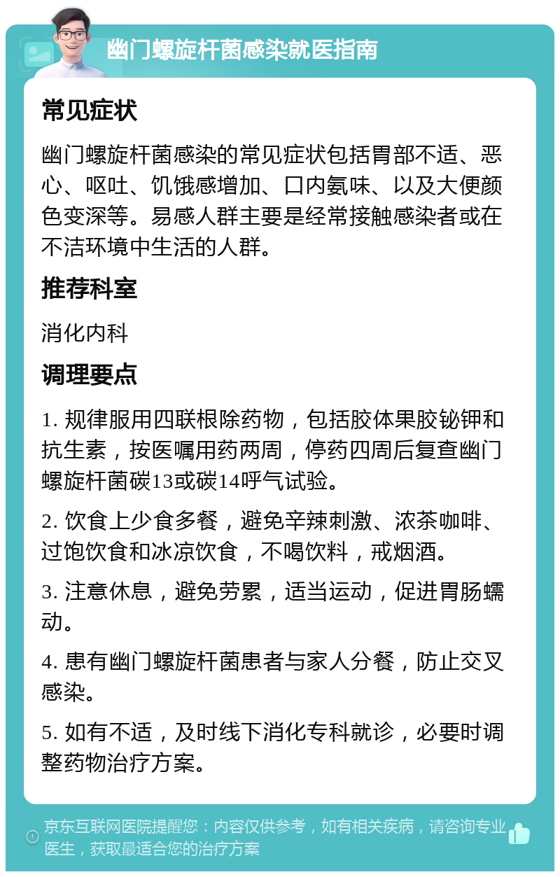 幽门螺旋杆菌感染就医指南 常见症状 幽门螺旋杆菌感染的常见症状包括胃部不适、恶心、呕吐、饥饿感增加、口内氨味、以及大便颜色变深等。易感人群主要是经常接触感染者或在不洁环境中生活的人群。 推荐科室 消化内科 调理要点 1. 规律服用四联根除药物，包括胶体果胶铋钾和抗生素，按医嘱用药两周，停药四周后复查幽门螺旋杆菌碳13或碳14呼气试验。 2. 饮食上少食多餐，避免辛辣刺激、浓茶咖啡、过饱饮食和冰凉饮食，不喝饮料，戒烟酒。 3. 注意休息，避免劳累，适当运动，促进胃肠蠕动。 4. 患有幽门螺旋杆菌患者与家人分餐，防止交叉感染。 5. 如有不适，及时线下消化专科就诊，必要时调整药物治疗方案。