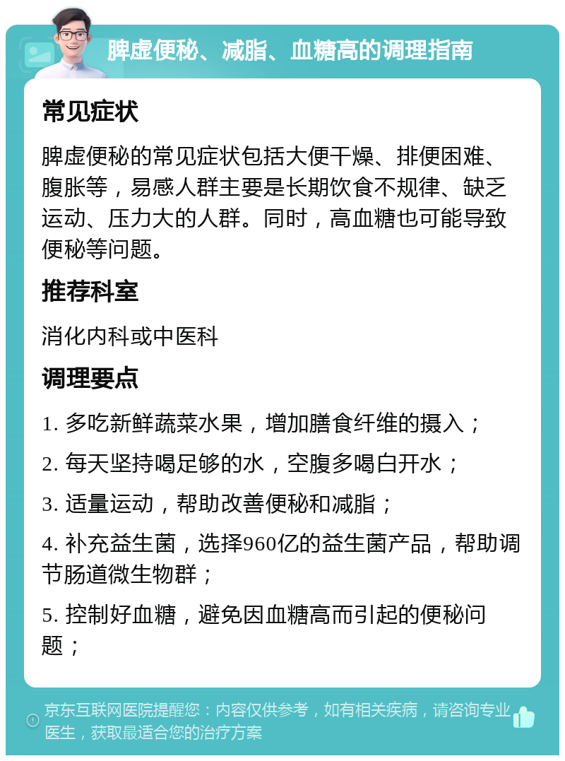 脾虚便秘、减脂、血糖高的调理指南 常见症状 脾虚便秘的常见症状包括大便干燥、排便困难、腹胀等，易感人群主要是长期饮食不规律、缺乏运动、压力大的人群。同时，高血糖也可能导致便秘等问题。 推荐科室 消化内科或中医科 调理要点 1. 多吃新鲜蔬菜水果，增加膳食纤维的摄入； 2. 每天坚持喝足够的水，空腹多喝白开水； 3. 适量运动，帮助改善便秘和减脂； 4. 补充益生菌，选择960亿的益生菌产品，帮助调节肠道微生物群； 5. 控制好血糖，避免因血糖高而引起的便秘问题；