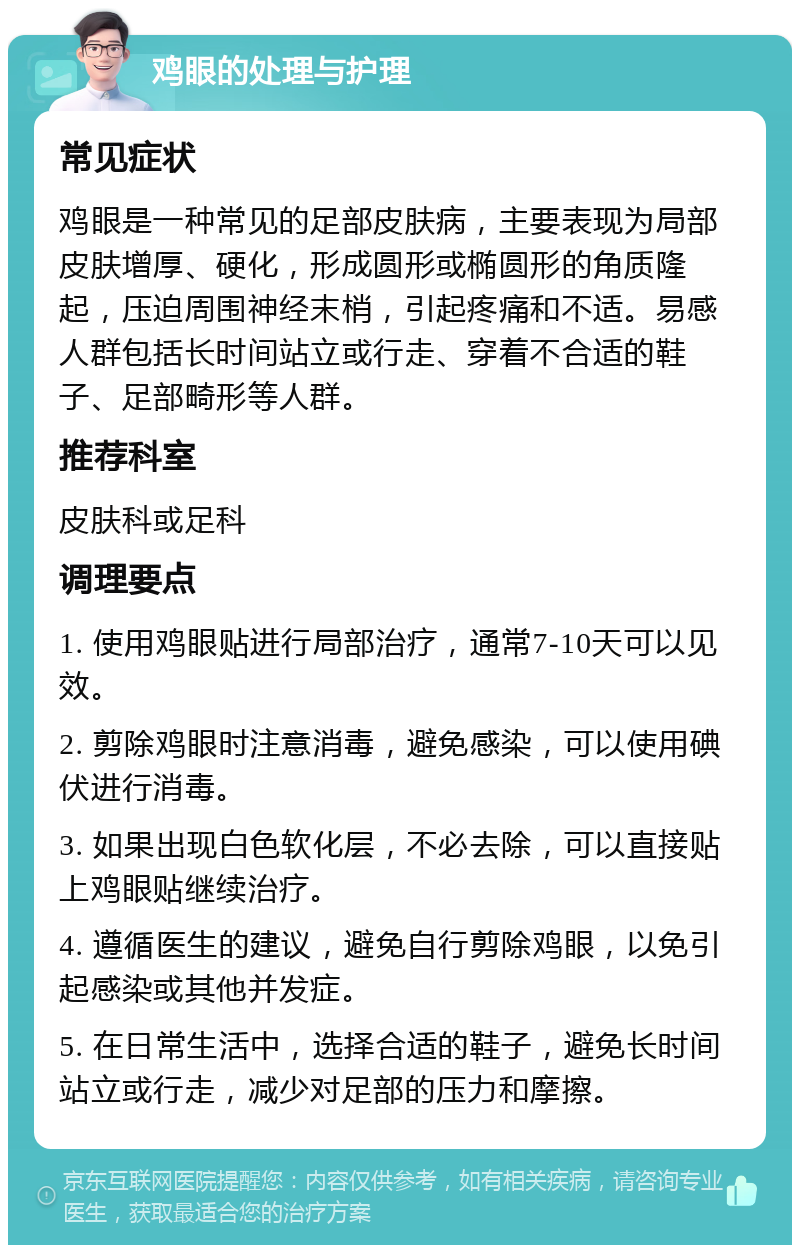 鸡眼的处理与护理 常见症状 鸡眼是一种常见的足部皮肤病，主要表现为局部皮肤增厚、硬化，形成圆形或椭圆形的角质隆起，压迫周围神经末梢，引起疼痛和不适。易感人群包括长时间站立或行走、穿着不合适的鞋子、足部畸形等人群。 推荐科室 皮肤科或足科 调理要点 1. 使用鸡眼贴进行局部治疗，通常7-10天可以见效。 2. 剪除鸡眼时注意消毒，避免感染，可以使用碘伏进行消毒。 3. 如果出现白色软化层，不必去除，可以直接贴上鸡眼贴继续治疗。 4. 遵循医生的建议，避免自行剪除鸡眼，以免引起感染或其他并发症。 5. 在日常生活中，选择合适的鞋子，避免长时间站立或行走，减少对足部的压力和摩擦。