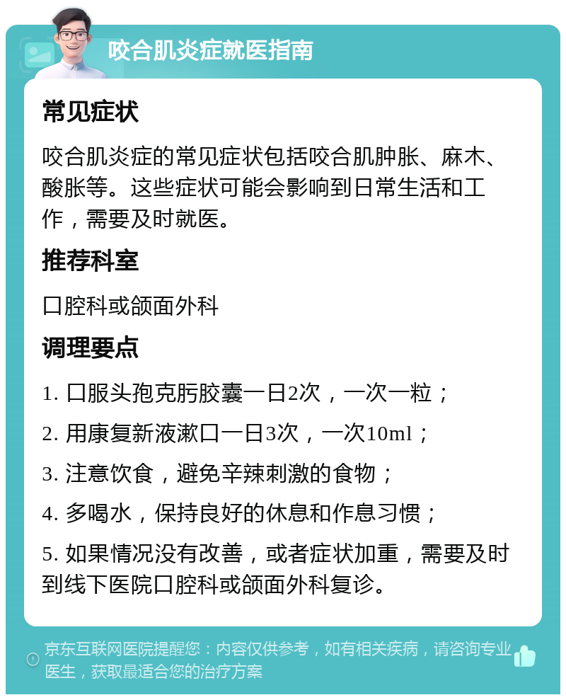 咬合肌炎症就医指南 常见症状 咬合肌炎症的常见症状包括咬合肌肿胀、麻木、酸胀等。这些症状可能会影响到日常生活和工作，需要及时就医。 推荐科室 口腔科或颌面外科 调理要点 1. 口服头孢克肟胶囊一日2次，一次一粒； 2. 用康复新液漱口一日3次，一次10ml； 3. 注意饮食，避免辛辣刺激的食物； 4. 多喝水，保持良好的休息和作息习惯； 5. 如果情况没有改善，或者症状加重，需要及时到线下医院口腔科或颌面外科复诊。