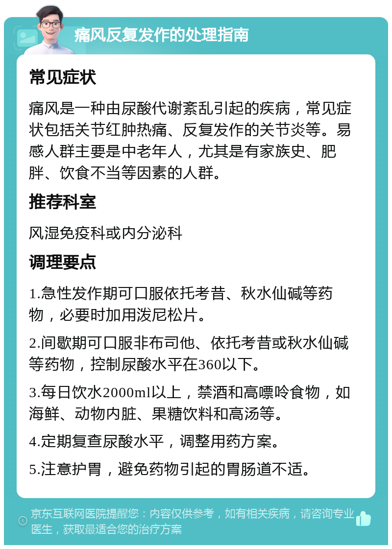 痛风反复发作的处理指南 常见症状 痛风是一种由尿酸代谢紊乱引起的疾病，常见症状包括关节红肿热痛、反复发作的关节炎等。易感人群主要是中老年人，尤其是有家族史、肥胖、饮食不当等因素的人群。 推荐科室 风湿免疫科或内分泌科 调理要点 1.急性发作期可口服依托考昔、秋水仙碱等药物，必要时加用泼尼松片。 2.间歇期可口服非布司他、依托考昔或秋水仙碱等药物，控制尿酸水平在360以下。 3.每日饮水2000ml以上，禁酒和高嘌呤食物，如海鲜、动物内脏、果糖饮料和高汤等。 4.定期复查尿酸水平，调整用药方案。 5.注意护胃，避免药物引起的胃肠道不适。