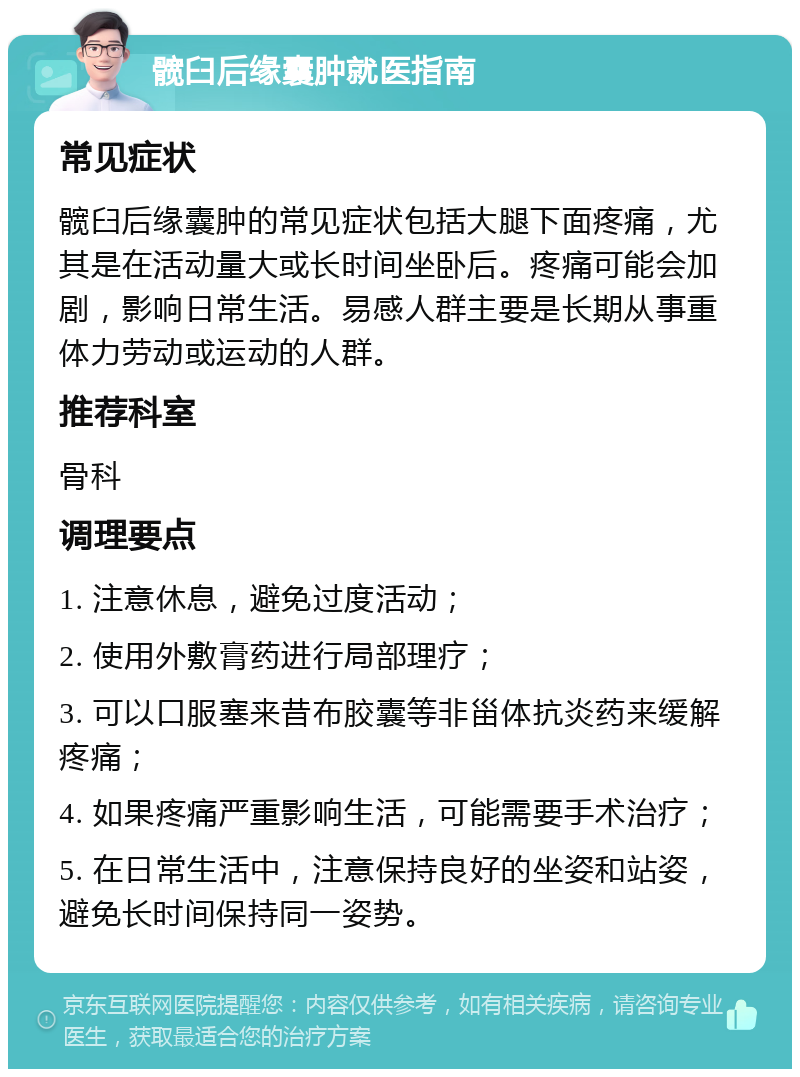 髋臼后缘囊肿就医指南 常见症状 髋臼后缘囊肿的常见症状包括大腿下面疼痛，尤其是在活动量大或长时间坐卧后。疼痛可能会加剧，影响日常生活。易感人群主要是长期从事重体力劳动或运动的人群。 推荐科室 骨科 调理要点 1. 注意休息，避免过度活动； 2. 使用外敷膏药进行局部理疗； 3. 可以口服塞来昔布胶囊等非甾体抗炎药来缓解疼痛； 4. 如果疼痛严重影响生活，可能需要手术治疗； 5. 在日常生活中，注意保持良好的坐姿和站姿，避免长时间保持同一姿势。