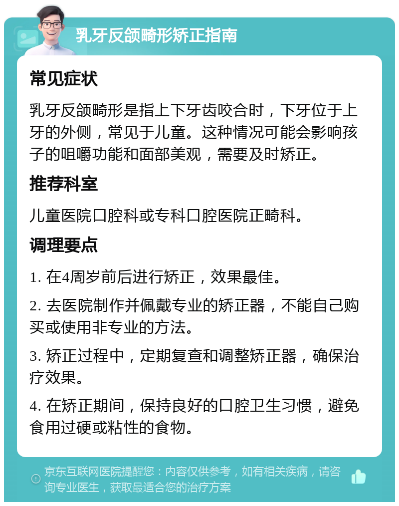 乳牙反颌畸形矫正指南 常见症状 乳牙反颌畸形是指上下牙齿咬合时，下牙位于上牙的外侧，常见于儿童。这种情况可能会影响孩子的咀嚼功能和面部美观，需要及时矫正。 推荐科室 儿童医院口腔科或专科口腔医院正畸科。 调理要点 1. 在4周岁前后进行矫正，效果最佳。 2. 去医院制作并佩戴专业的矫正器，不能自己购买或使用非专业的方法。 3. 矫正过程中，定期复查和调整矫正器，确保治疗效果。 4. 在矫正期间，保持良好的口腔卫生习惯，避免食用过硬或粘性的食物。