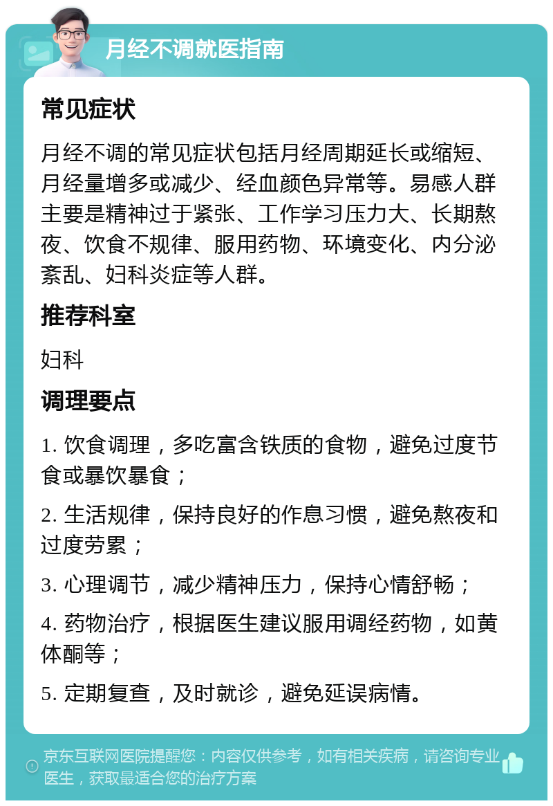 月经不调就医指南 常见症状 月经不调的常见症状包括月经周期延长或缩短、月经量增多或减少、经血颜色异常等。易感人群主要是精神过于紧张、工作学习压力大、长期熬夜、饮食不规律、服用药物、环境变化、内分泌紊乱、妇科炎症等人群。 推荐科室 妇科 调理要点 1. 饮食调理，多吃富含铁质的食物，避免过度节食或暴饮暴食； 2. 生活规律，保持良好的作息习惯，避免熬夜和过度劳累； 3. 心理调节，减少精神压力，保持心情舒畅； 4. 药物治疗，根据医生建议服用调经药物，如黄体酮等； 5. 定期复查，及时就诊，避免延误病情。