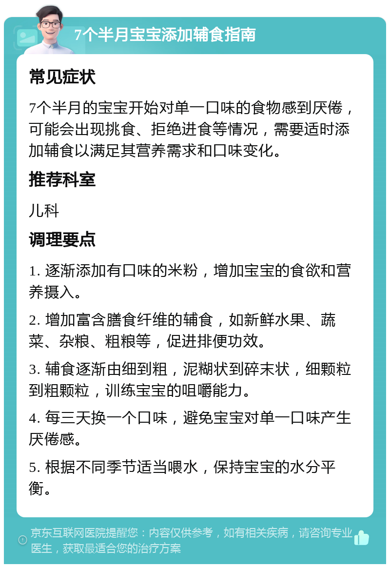 7个半月宝宝添加辅食指南 常见症状 7个半月的宝宝开始对单一口味的食物感到厌倦，可能会出现挑食、拒绝进食等情况，需要适时添加辅食以满足其营养需求和口味变化。 推荐科室 儿科 调理要点 1. 逐渐添加有口味的米粉，增加宝宝的食欲和营养摄入。 2. 增加富含膳食纤维的辅食，如新鲜水果、蔬菜、杂粮、粗粮等，促进排便功效。 3. 辅食逐渐由细到粗，泥糊状到碎末状，细颗粒到粗颗粒，训练宝宝的咀嚼能力。 4. 每三天换一个口味，避免宝宝对单一口味产生厌倦感。 5. 根据不同季节适当喂水，保持宝宝的水分平衡。