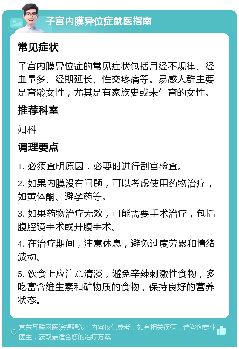 子宫内膜异位症就医指南 常见症状 子宫内膜异位症的常见症状包括月经不规律、经血量多、经期延长、性交疼痛等。易感人群主要是育龄女性，尤其是有家族史或未生育的女性。 推荐科室 妇科 调理要点 1. 必须查明原因，必要时进行刮宫检查。 2. 如果内膜没有问题，可以考虑使用药物治疗，如黄体酮、避孕药等。 3. 如果药物治疗无效，可能需要手术治疗，包括腹腔镜手术或开腹手术。 4. 在治疗期间，注意休息，避免过度劳累和情绪波动。 5. 饮食上应注意清淡，避免辛辣刺激性食物，多吃富含维生素和矿物质的食物，保持良好的营养状态。