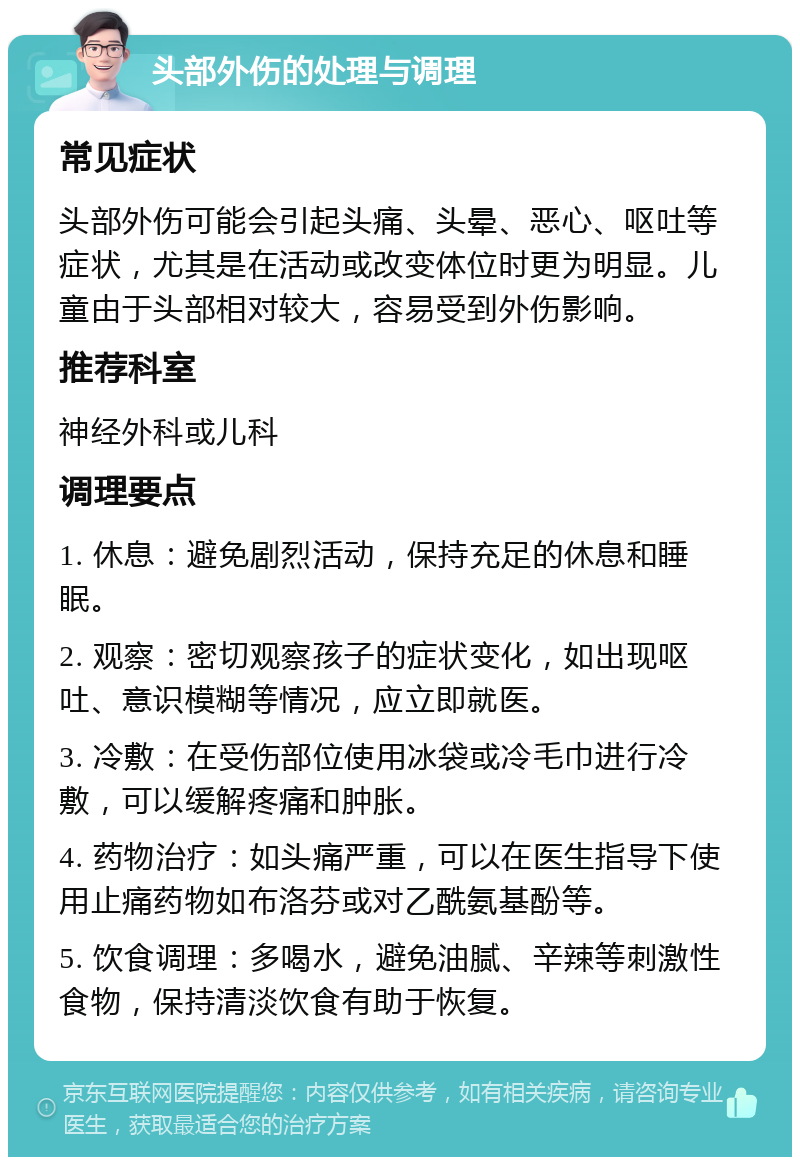 头部外伤的处理与调理 常见症状 头部外伤可能会引起头痛、头晕、恶心、呕吐等症状，尤其是在活动或改变体位时更为明显。儿童由于头部相对较大，容易受到外伤影响。 推荐科室 神经外科或儿科 调理要点 1. 休息：避免剧烈活动，保持充足的休息和睡眠。 2. 观察：密切观察孩子的症状变化，如出现呕吐、意识模糊等情况，应立即就医。 3. 冷敷：在受伤部位使用冰袋或冷毛巾进行冷敷，可以缓解疼痛和肿胀。 4. 药物治疗：如头痛严重，可以在医生指导下使用止痛药物如布洛芬或对乙酰氨基酚等。 5. 饮食调理：多喝水，避免油腻、辛辣等刺激性食物，保持清淡饮食有助于恢复。