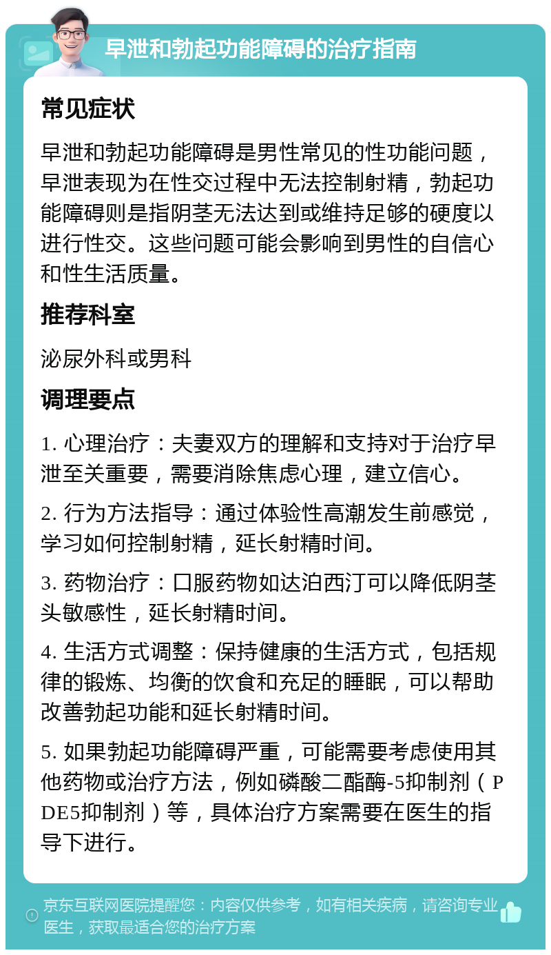 早泄和勃起功能障碍的治疗指南 常见症状 早泄和勃起功能障碍是男性常见的性功能问题，早泄表现为在性交过程中无法控制射精，勃起功能障碍则是指阴茎无法达到或维持足够的硬度以进行性交。这些问题可能会影响到男性的自信心和性生活质量。 推荐科室 泌尿外科或男科 调理要点 1. 心理治疗：夫妻双方的理解和支持对于治疗早泄至关重要，需要消除焦虑心理，建立信心。 2. 行为方法指导：通过体验性高潮发生前感觉，学习如何控制射精，延长射精时间。 3. 药物治疗：口服药物如达泊西汀可以降低阴茎头敏感性，延长射精时间。 4. 生活方式调整：保持健康的生活方式，包括规律的锻炼、均衡的饮食和充足的睡眠，可以帮助改善勃起功能和延长射精时间。 5. 如果勃起功能障碍严重，可能需要考虑使用其他药物或治疗方法，例如磷酸二酯酶-5抑制剂（PDE5抑制剂）等，具体治疗方案需要在医生的指导下进行。