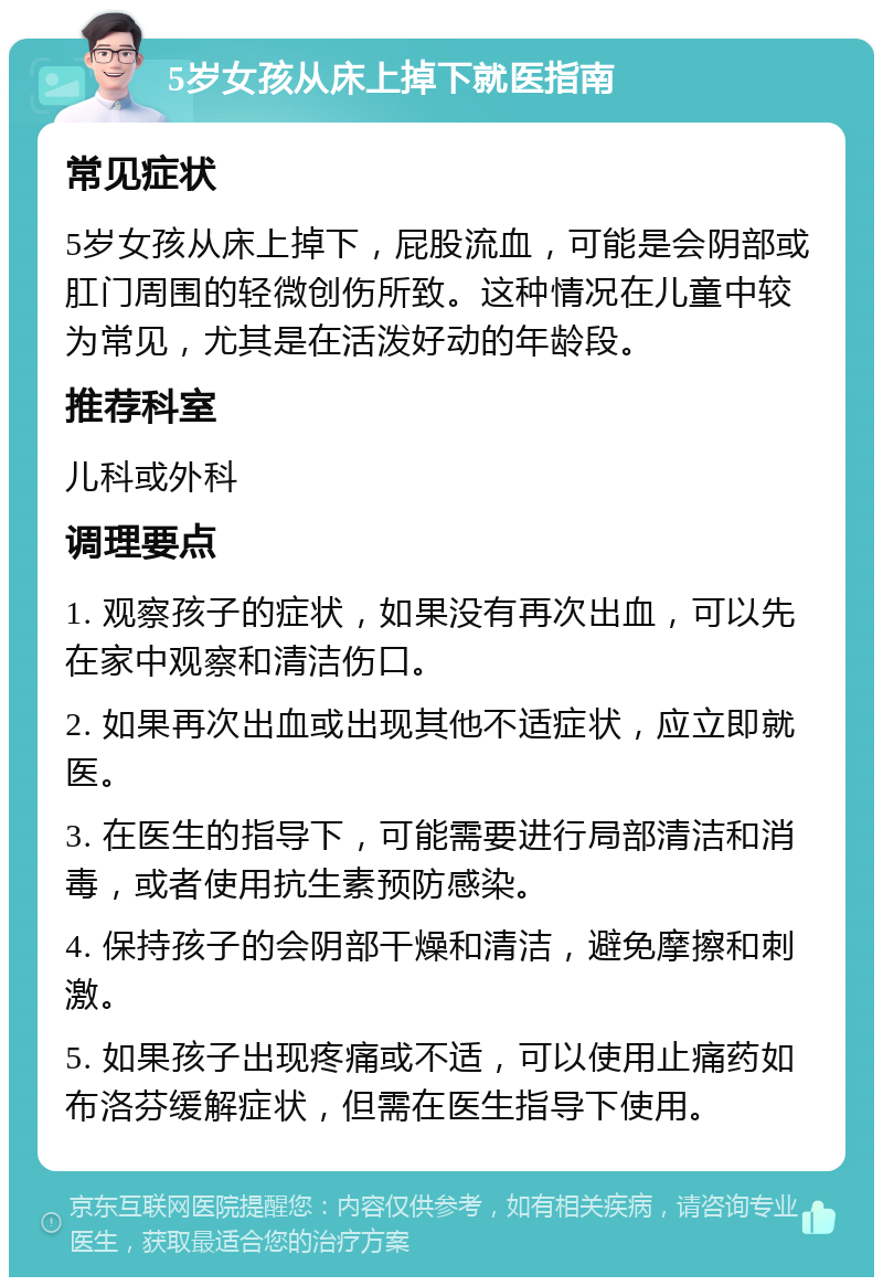 5岁女孩从床上掉下就医指南 常见症状 5岁女孩从床上掉下，屁股流血，可能是会阴部或肛门周围的轻微创伤所致。这种情况在儿童中较为常见，尤其是在活泼好动的年龄段。 推荐科室 儿科或外科 调理要点 1. 观察孩子的症状，如果没有再次出血，可以先在家中观察和清洁伤口。 2. 如果再次出血或出现其他不适症状，应立即就医。 3. 在医生的指导下，可能需要进行局部清洁和消毒，或者使用抗生素预防感染。 4. 保持孩子的会阴部干燥和清洁，避免摩擦和刺激。 5. 如果孩子出现疼痛或不适，可以使用止痛药如布洛芬缓解症状，但需在医生指导下使用。