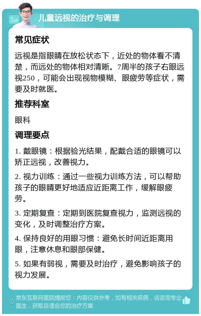 儿童远视的治疗与调理 常见症状 远视是指眼睛在放松状态下，近处的物体看不清楚，而远处的物体相对清晰。7周半的孩子右眼远视250，可能会出现视物模糊、眼疲劳等症状，需要及时就医。 推荐科室 眼科 调理要点 1. 戴眼镜：根据验光结果，配戴合适的眼镜可以矫正远视，改善视力。 2. 视力训练：通过一些视力训练方法，可以帮助孩子的眼睛更好地适应近距离工作，缓解眼疲劳。 3. 定期复查：定期到医院复查视力，监测远视的变化，及时调整治疗方案。 4. 保持良好的用眼习惯：避免长时间近距离用眼，注意休息和眼部保健。 5. 如果有弱视，需要及时治疗，避免影响孩子的视力发展。