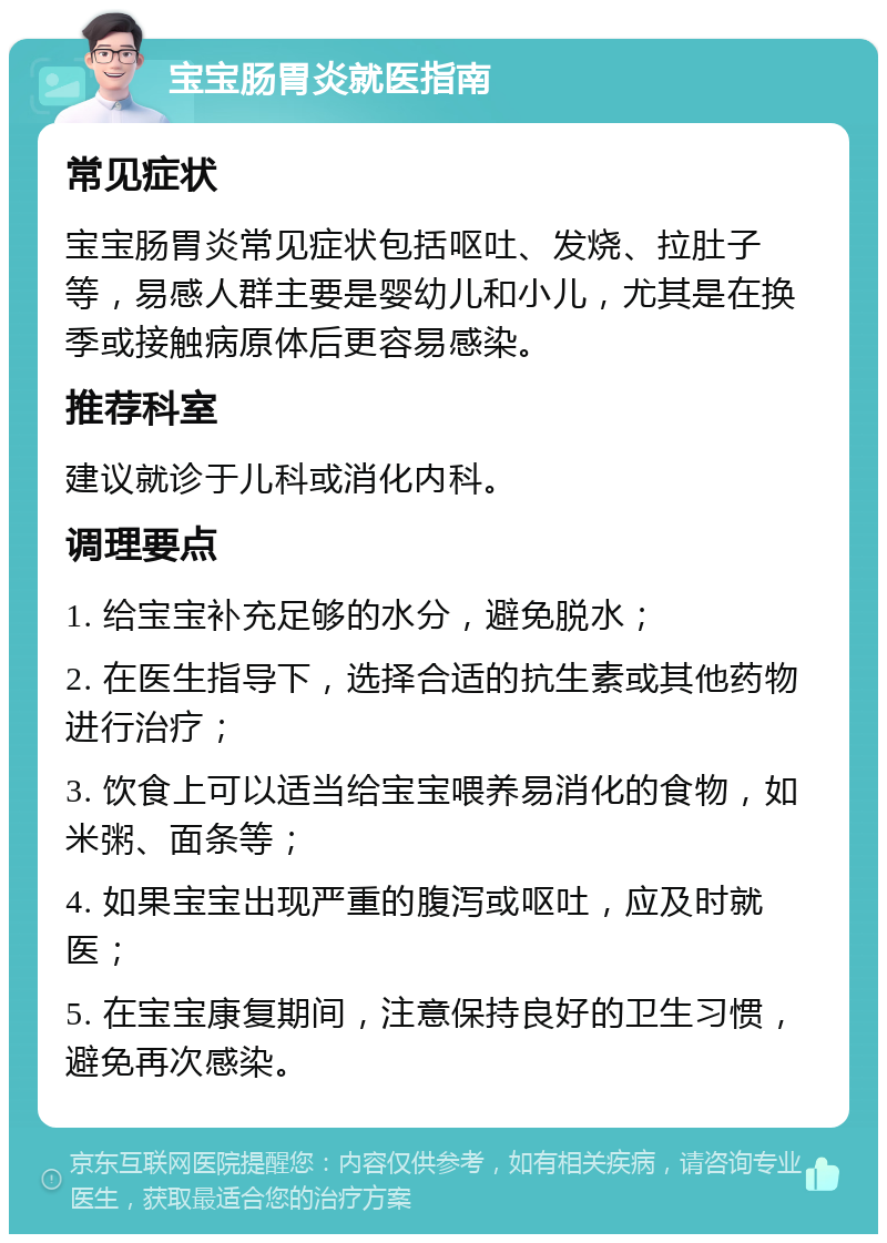 宝宝肠胃炎就医指南 常见症状 宝宝肠胃炎常见症状包括呕吐、发烧、拉肚子等，易感人群主要是婴幼儿和小儿，尤其是在换季或接触病原体后更容易感染。 推荐科室 建议就诊于儿科或消化内科。 调理要点 1. 给宝宝补充足够的水分，避免脱水； 2. 在医生指导下，选择合适的抗生素或其他药物进行治疗； 3. 饮食上可以适当给宝宝喂养易消化的食物，如米粥、面条等； 4. 如果宝宝出现严重的腹泻或呕吐，应及时就医； 5. 在宝宝康复期间，注意保持良好的卫生习惯，避免再次感染。