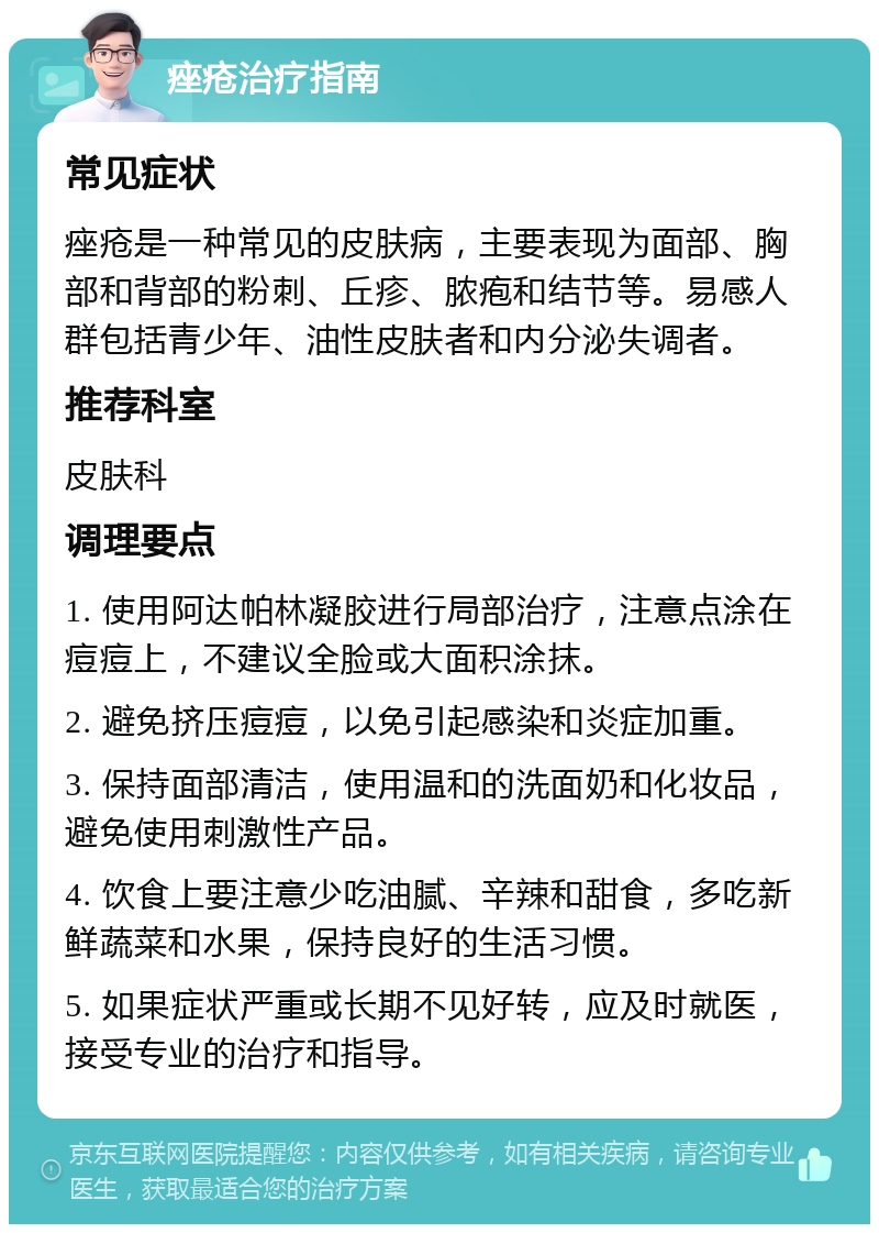 痤疮治疗指南 常见症状 痤疮是一种常见的皮肤病，主要表现为面部、胸部和背部的粉刺、丘疹、脓疱和结节等。易感人群包括青少年、油性皮肤者和内分泌失调者。 推荐科室 皮肤科 调理要点 1. 使用阿达帕林凝胶进行局部治疗，注意点涂在痘痘上，不建议全脸或大面积涂抹。 2. 避免挤压痘痘，以免引起感染和炎症加重。 3. 保持面部清洁，使用温和的洗面奶和化妆品，避免使用刺激性产品。 4. 饮食上要注意少吃油腻、辛辣和甜食，多吃新鲜蔬菜和水果，保持良好的生活习惯。 5. 如果症状严重或长期不见好转，应及时就医，接受专业的治疗和指导。