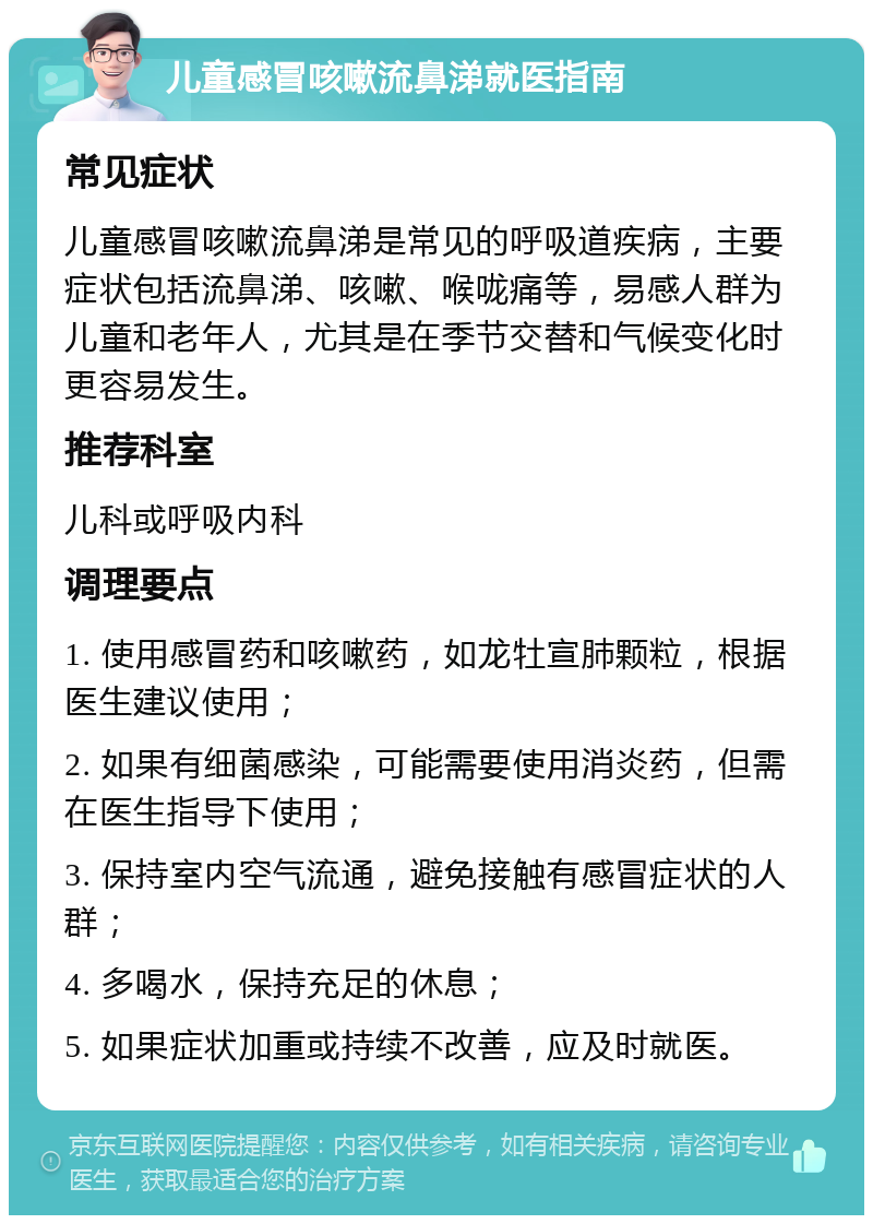 儿童感冒咳嗽流鼻涕就医指南 常见症状 儿童感冒咳嗽流鼻涕是常见的呼吸道疾病，主要症状包括流鼻涕、咳嗽、喉咙痛等，易感人群为儿童和老年人，尤其是在季节交替和气候变化时更容易发生。 推荐科室 儿科或呼吸内科 调理要点 1. 使用感冒药和咳嗽药，如龙牡宣肺颗粒，根据医生建议使用； 2. 如果有细菌感染，可能需要使用消炎药，但需在医生指导下使用； 3. 保持室内空气流通，避免接触有感冒症状的人群； 4. 多喝水，保持充足的休息； 5. 如果症状加重或持续不改善，应及时就医。