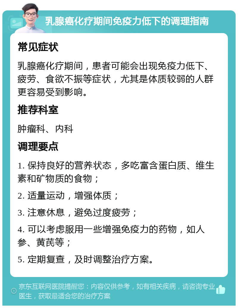 乳腺癌化疗期间免疫力低下的调理指南 常见症状 乳腺癌化疗期间，患者可能会出现免疫力低下、疲劳、食欲不振等症状，尤其是体质较弱的人群更容易受到影响。 推荐科室 肿瘤科、内科 调理要点 1. 保持良好的营养状态，多吃富含蛋白质、维生素和矿物质的食物； 2. 适量运动，增强体质； 3. 注意休息，避免过度疲劳； 4. 可以考虑服用一些增强免疫力的药物，如人参、黄芪等； 5. 定期复查，及时调整治疗方案。