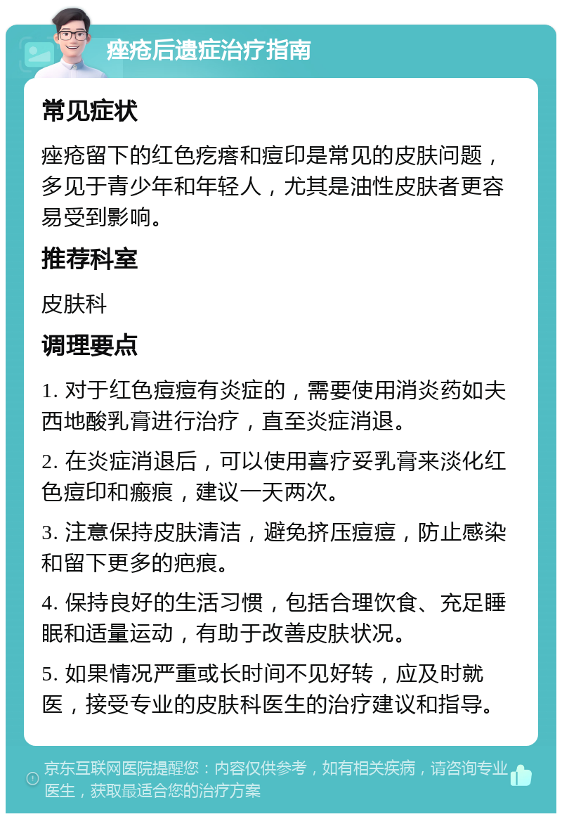 痤疮后遗症治疗指南 常见症状 痤疮留下的红色疙瘩和痘印是常见的皮肤问题，多见于青少年和年轻人，尤其是油性皮肤者更容易受到影响。 推荐科室 皮肤科 调理要点 1. 对于红色痘痘有炎症的，需要使用消炎药如夫西地酸乳膏进行治疗，直至炎症消退。 2. 在炎症消退后，可以使用喜疗妥乳膏来淡化红色痘印和瘢痕，建议一天两次。 3. 注意保持皮肤清洁，避免挤压痘痘，防止感染和留下更多的疤痕。 4. 保持良好的生活习惯，包括合理饮食、充足睡眠和适量运动，有助于改善皮肤状况。 5. 如果情况严重或长时间不见好转，应及时就医，接受专业的皮肤科医生的治疗建议和指导。